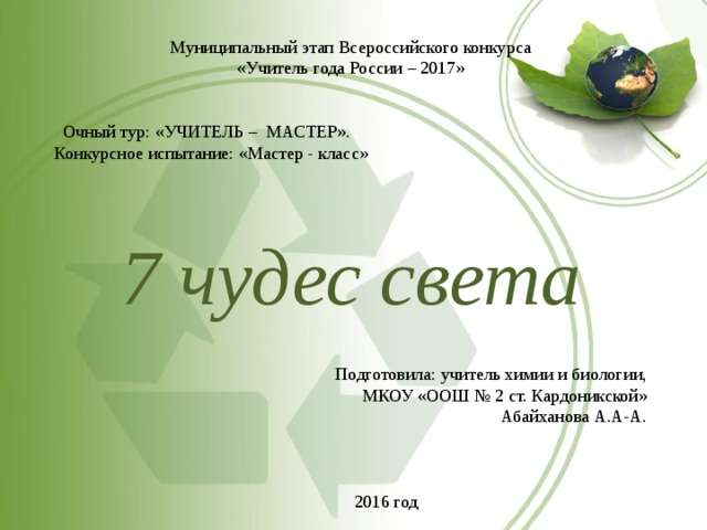 Муниципальный этап Всероссийского конкурса «Учитель года России – 2017»  Очный тур: «УЧИТЕЛЬ – МАСТЕР». Конкурсное испытание: «Мастер - класс» 7 чудес света Подготовила: учитель химии и биологии, МКОУ «ООШ № 2 ст. Кардоникской» Абайханова А.А-А.  2016 год 