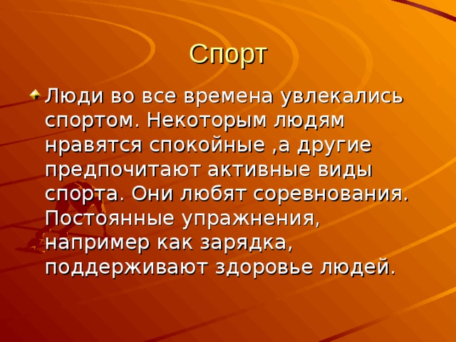 Спорт Люди во все времена увлекались спортом. Некоторым людям нравятся спокойные ,а другие предпочитают активные виды спорта. Они любят соревнования. Постоянные упражнения, например как зарядка, поддерживают здоровье людей. 