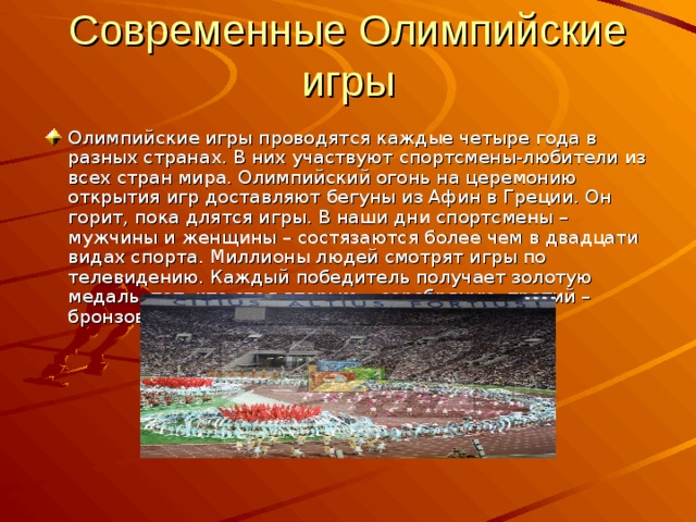 Современные Олимпийские игры Олимпийские игры проводятся каждые четыре года в разных странах. В них участвуют спортсмены-любители из всех стран мира. Олимпийский огонь на церемонию открытия игр доставляют бегуны из Афин в Греции. Он горит, пока длятся игры. В наши дни спортсмены – мужчины и женщины – состязаются более чем в двадцати видах спорта. Миллионы людей смотрят игры по телевидению. Каждый победитель получает золотую медаль, тот, кто стал вторым, - серебряную, третий – бронзовую. 