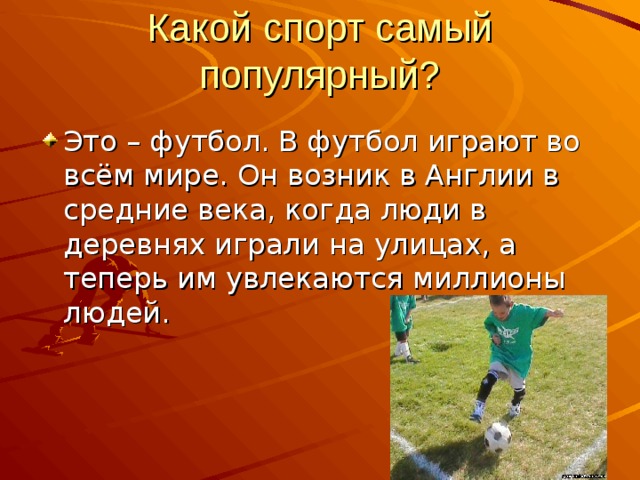 Какой спорт самый популярный? Это – футбол. В футбол играют во всём мире. Он возник в Англии в средние века, когда люди в деревнях играли на улицах, а теперь им увлекаются миллионы людей. 