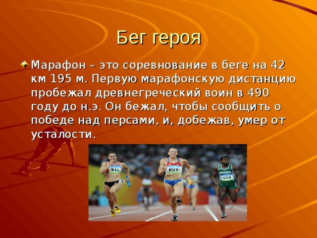 Бег героя Марафон – это соревнование в беге на 42 км 195 м. Первую марафонскую дистанцию пробежал древнегреческий воин в 490 году до н.э. Он бежал, чтобы сообщить о победе над персами, и, добежав, умер от усталости. 