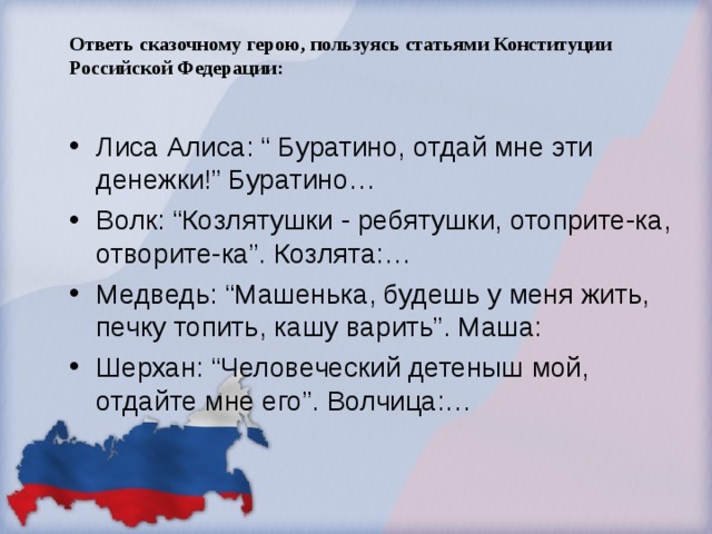 Ответь сказочному герою, пользуясь статьями Конституции Российской Федерации:   Лиса Алиса: “ Буратино, отдай мне эти денежки!” Буратино… Волк: “Козлятушки - ребятушки, отоприте-ка, отворите-ка”. Козлята:… Медведь: “Машенька, будешь у меня жить, печку топить, кашу варить”. Маша: Шерхан: “Человеческий детеныш мой, отдайте мне его”. Волчица:… 