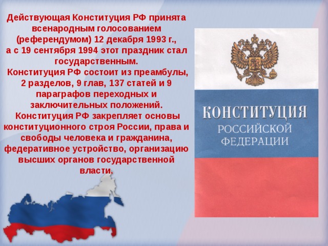 Действующая Конституция РФ принята всенародным голосованием (референдумом) 12 декабря 1993 г., а с 19 сентября 1994 этот праздник стал государственным.  Конституция РФ состоит из преамбулы, 2 разделов, 9 глав, 137 статей и 9 параграфов переходных и заключительных положений.  Конституция РФ закрепляет основы конституционного строя России, права и свободы человека и гражданина, федеративное устройство, организацию высших органов государственной власти. 