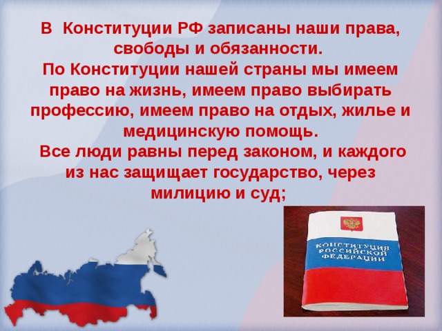 В Конституции РФ записаны наши права, свободы и обязанности. По Конституции нашей страны мы имеем право на жизнь, имеем право выбирать профессию, имеем право на отдых, жилье и медицинскую помощь.  Все люди равны перед законом, и каждого из нас защищает государство, через милицию и суд; 
