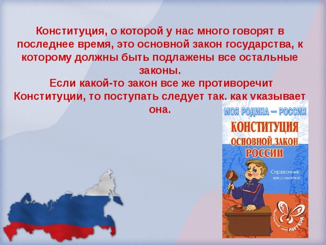 Конституция, о которой у нас много говорят в последнее время, это основной закон государства, к которому должны быть подлажены все остальные законы.  Если какой-то закон все же противоречит Конституции, то поступать следует так, как указывает она.   