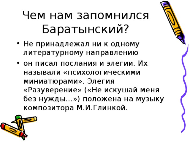 Чем нам запомнился Баратынский? Не принадлежал ни к одному литературному направлению он писал послания и элегии. Их называли «психологическими миниатюрами». Элегия «Разуверение» («Не искушай меня без нужды…») положена на музыку композитора М.И.Глинкой.  