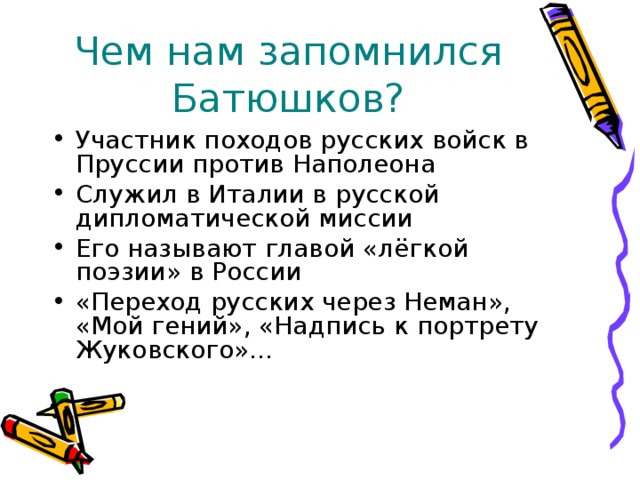 Чем нам запомнился Батюшков? Участник походов русских войск в Пруссии против Наполеона Служил в Италии в русской дипломатической миссии Его называют главой «лёгкой поэзии» в России «Переход русских через Неман», «Мой гений», «Надпись к портрету Жуковского»… 