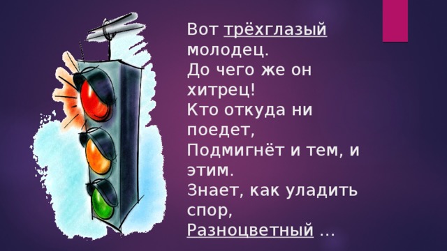 Вот трёхглазый молодец.  До чего же он хитрец!  Кто откуда ни поедет,  Подмигнёт и тем, и этим.  Знает, как уладить спор,  Разноцветный … 