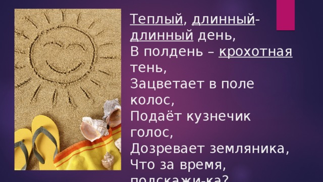 Теплый , длинный - длинный день,  В полдень – крохотная тень,  Зацветает в поле колос,  Подаёт кузнечик голос,  Дозревает земляника,  Что за время, подскажи-ка? (лето) 