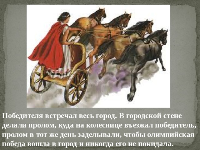 Победителя встречал весь город. В городской стене делали пролом, куда на колеснице въезжал победитель, пролом в тот же день заделывали, чтобы олимпийская победа вошла в город и никогда его не покидала. 