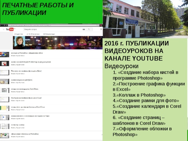 ПЕЧАТНЫЕ РАБОТЫ И ПУБЛИКАЦИИ 2016 г. ПУБЛИКАЦИИ ВИДЕОУРОКОВ НА КАНАЛЕ YOUTUBE Видеоуроки  «Создание набора кистей в программе Photoshop» «Построение графика функции в Excel» «Коллаж в Photoshop» «Создание рамки для фото» «Создание календаря в Corel Draw»  «Создание страниц – шаблонов в Corel Draw» «Оформление обложки в Photoshop»  «Создание набора кистей в программе Photoshop» «Построение графика функции в Excel» «Коллаж в Photoshop» «Создание рамки для фото» «Создание календаря в Corel Draw»  «Создание страниц – шаблонов в Corel Draw» «Оформление обложки в Photoshop» 