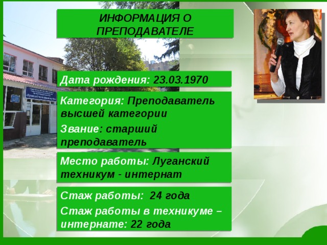 ИНФОРМАЦИЯ О ПРЕПОДАВАТЕЛЕ Дата рождения: 23.03.1970 Категория: Преподаватель высшей категории Звание : старший преподаватель  Место работы: Луганский техникум - интернат Стаж работы: 24 года Стаж работы в техникуме – интернате: 22 года 