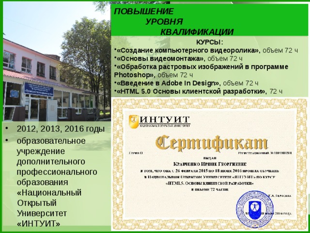 ПОВЫШЕНИЕ    УРОВНЯ     КВАЛИФИКАЦИИ КУРСЫ: «Создание компьютерного видеоролика», объем 72 ч «Основы видеомонтажа», объем 72 ч «Обработка растровых изображений в программе Photoshop», объем 72 ч «Введение в Adobe In Design», объем 72 ч «HTML 5.0 Основы клиентской разработки», 72 ч 2012, 2013, 2016 годы образовательное учреждение дополнительного профессионального образования «Национальный Открытый Университет «ИНТУИТ»  