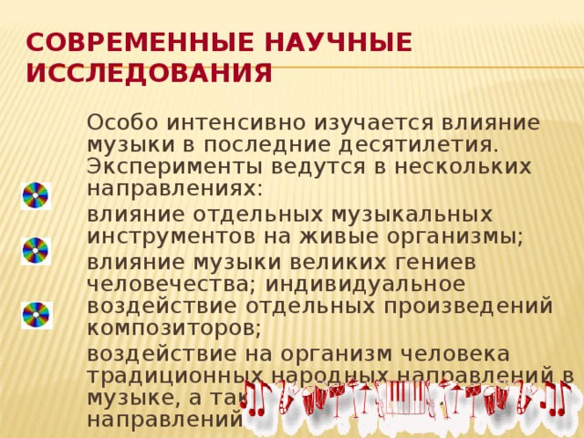 Современные научные исследования  Особо интенсивно изучается влияние музыки в последние десятилетия. Эксперименты ведутся в нескольких направлениях:  влияние отдельных музыкальных инструментов на живые организмы;  влияние музыки великих гениев человечества; индивидуальное воздействие отдельных произведений композиторов;  воздействие на организм человека традиционных народных направлений в музыке, а также современных направлений.
