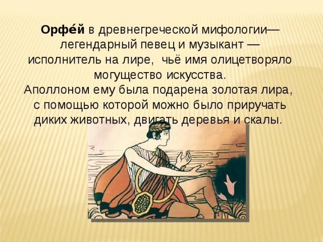 Орфе́й  в древнегреческой мифологии— легендарный певец и музыкант — исполнитель на лире, чьё имя олицетворяло могущество искусства. Аполлоном ему была подарена золотая лира, с помощью которой можно было приручать диких животных, двигать деревья и скалы.