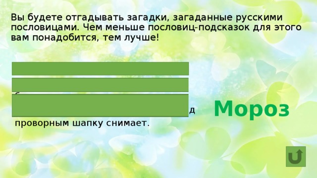 Вы будете отгадывать загадки, загаданные русскими пословицами. Чем меньше пословиц-подсказок для этого вам понадобится, тем лучше! Два друга – ОН да вьюга.  ОН и железо рвет и на лету птицу бьет.  ОН ленивого за нос хватает, а перед проворным шапку снимает. Мороз  