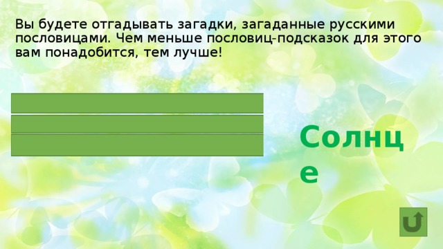 Вы будете отгадывать загадки, загаданные русскими пословицами. Чем меньше пословиц-подсказок для этого вам понадобится, тем лучше!  Солнце  И сокол выше ЕГО не летает.  ОНО без огня горит.  ОНО встанет, так и утро настанет. 