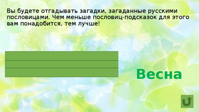 Вы будете отгадывать загадки, загаданные русскими пословицами. Чем меньше пословиц-подсказок для этого вам понадобится, тем лучше!  Весна  Красна ОНА, да голодна.  Ранняя ОНА – много воды.  Одна ласточка ЕЕ не делает. 