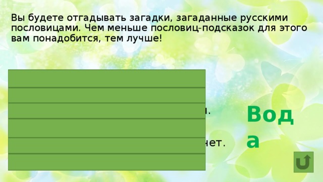 Вы будете отгадывать загадки, загаданные русскими пословицами. Чем меньше пословиц-подсказок для этого вам понадобится, тем лучше!  Вода В ступе ЕЕ не толкут.  ОНА камень точит.  В худом котле ОНА не держится.  На упрямых ЕЕ возят.  Под лежачий камень ОНА не течет.  Не зная броду, не суйся в НЕЕ. 