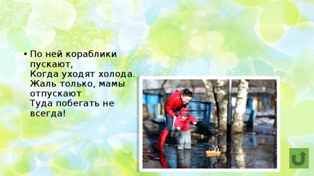 По ней кораблики пускают,  Когда уходят холода.  Жаль только, мамы отпускают  Туда побегать не всегда! Лужа 