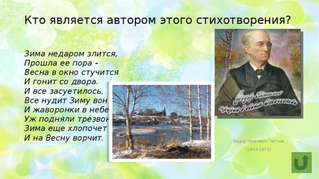 Кто является автором этого стихотворения? Зима недаром злится,  Прошла ее пора -  Весна в окно стучится  И гонит со двора.  И все засуетилось,  Все нудит Зиму вон -  И жаворонки в небе  Уж подняли трезвон.  Зима еще хлопочет  И на Весну ворчит. Фёдор Иванович Тютчев (1803-1873) 