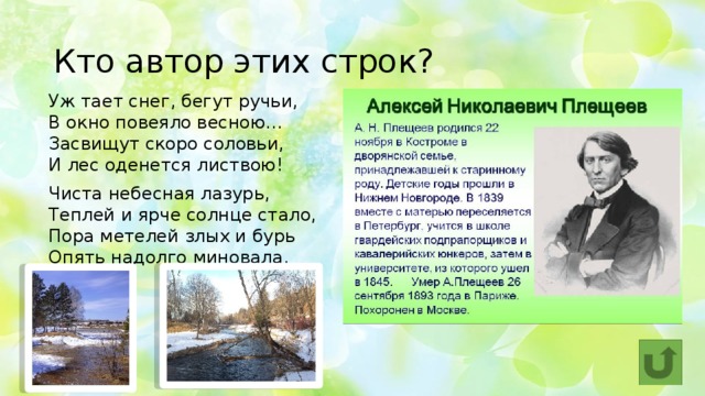Кто автор этих строк?   Уж тает снег, бегут ручьи,  В окно повеяло весною…  Засвищут скоро соловьи,  И лес оденется листвою! Чиста небесная лазурь,  Теплей и ярче солнце стало,  Пора метелей злых и бурь  Опять надолго миновала. 