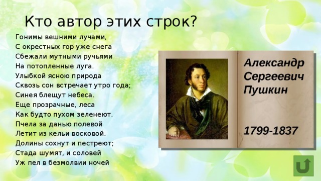 Кто автор этих строк? Гонимы вешними лучами,  С окрестных гор уже снега  Сбежали мутными ручьями  На потопленные луга.  Улыбкой ясною природа  Сквозь сон встречает утро года;  Синея блещут небеса.  Еще прозрачные, леса  Как будто пухом зеленеют.  Пчела за данью полевой  Летит из кельи восковой.  Долины сохнут и пестреют;  Стада шумят, и соловей  Уж пел в безмолвии ночей 