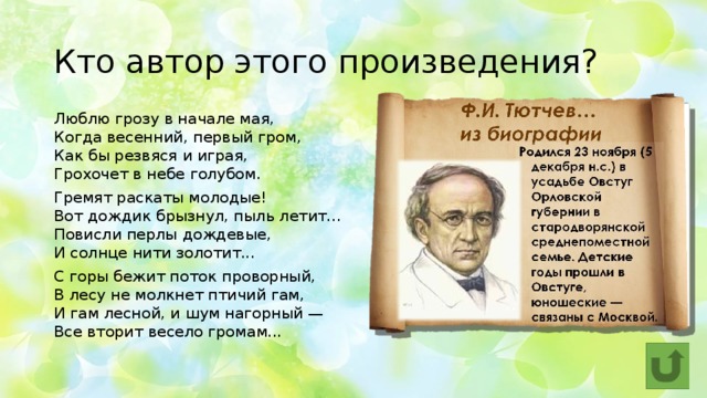 Кто автор этого произведения? Люблю грозу в начале мая,  Когда весенний, первый гром,  Как бы резвяся и играя,  Грохочет в небе голубом. Гремят раскаты молодые!  Вот дождик брызнул, пыль летит...  Повисли перлы дождевые,  И солнце нити золотит... С горы бежит поток проворный,  В лесу не молкнет птичий гам,  И гам лесной, и шум нагорный —  Все вторит весело громам... 