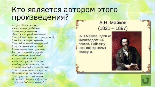 Кто является автором этого произведения? Уходи, Зима седая!  Уж красавицы Весны  Колесница золотая  Мчится с горней вышины!  Старой спорить ли, тщедушной,  С ней - царицею цветов,  С целой армией воздушной  Благовонных ветерков!  А что шума, что гуденья,  Теплых ливней и лучей,  И чиликанья, и пенья!..  Уходи себе скорей!  У нее не лук, не стрелы,  Улыбнулась лишь - и ты,  Подобрав свой саван белый,  Поползла в овраг, в кусты!..  Да найдут и по оврагам!  Вон - уж пчел рои шумят,  И летит победным флагом  Пестрых бабочек отряд! 