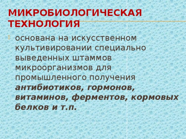 Микробиологическая технология основана на искусственном культивировании специально выведенных штаммов микроорганизмов для промышленного получения антибиотиков, гормонов, витаминов, ферментов, кормовых белков и т.п. 