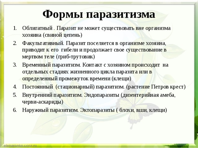 Формы паразитизма Облигатный . Паразит не может существовать вне организма хозяина (свиной цепень) Факультативный. Паразит поселяется в организме хозяина, приводит к его гибели и продолжает свое существование в мертвом теле (гриб-трутовик) Временный паразитизм. Контакт с хозяином происходит на отдельных стадиях жизненного цикла паразита или в определенный промежуток времени (клещи) Постоянный (стационарный) паразитизм. (растение Петров крест) Внутренний паразитизм. Эндопаразиты (дизентерийная амеба, черви-аскариды) Наружный паразитизм. Эктопаразиты ( блохи, вши, клещи) 