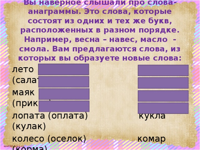 Вы наверное слышали про слова-анаграммы. Это слова, которые состоят из одних и тех же букв, расположенных в разном порядке. Например, весна – навес, масло - смола. Вам предлагаются слова, из которых вы образуете новые слова: лето (тело) атлас (салат) маяк (ямка) каприз (приказ) лопата (оплата) кукла (кулак) колесо (оселок) комар (корма) 