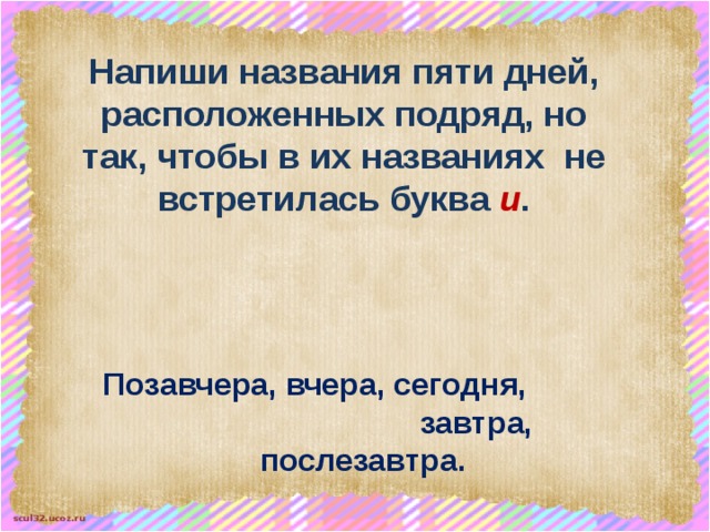 Напиши названия пяти дней, расположенных подряд, но так, чтобы в их названиях не встретилась буква и . Позавчера, вчера, сегодня, завтра, послезавтра. 