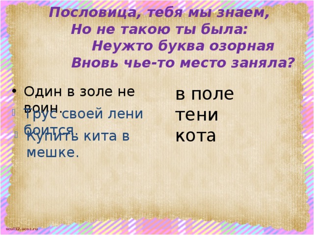 Пословица, тебя мы знаем,  Но не такою ты была:     Неужто буква озорная     Вновь чье-то место заняла? в поле тени Один в золе не воин. кота Трус своей лени боится. Купить кита в мешке. 