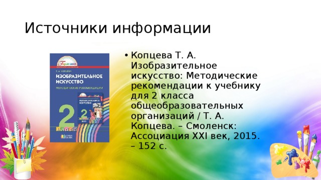 Источники информации Копцева Т. А. Изобразительное искусство: Методические рекомендации к учебнику для 2 класса общеобразовательных организаций / Т. А. Копцева. – Смоленск: Ассоциация XXI век, 2015. – 152 с. 