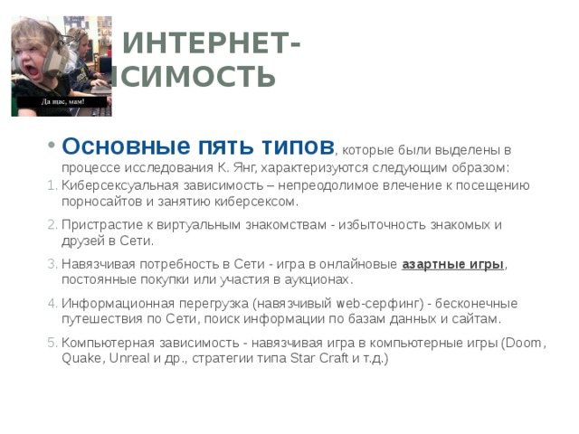  ИНТЕРНЕТ-ЗАВИСИМОСТЬ Основные пять типов , которые были выделены в процессе исследования К. Янг, характеризуются следующим образом: Киберсексуальная зависимость – непреодолимое влечение к посещению порносайтов и занятию киберсексом. Пристрастие к виртуальным знакомствам - избыточность знакомых и друзей в Сети. Навязчивая потребность в Сети - игра в онлайновые  азартные игры , постоянные покупки или участия в аукционах. Информационная перегрузка (навязчивый web-серфинг) - бесконечные путешествия по Сети, поиск информации по базам данных и сайтам. Компьютерная зависимость - навязчивая игра в компьютерные игры (Doom, Quake, Unreal и др., стратегии типа Star Craft и т.д.)  