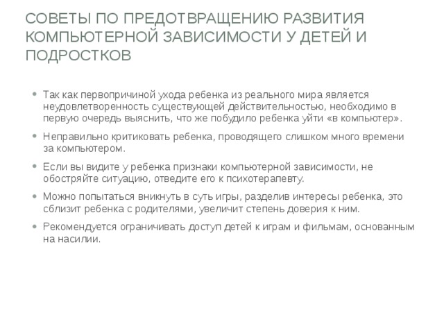 СОВЕТЫ ПО ПРЕДОТВРАЩЕНИЮ РАЗВИТИЯ КОМПЬЮТЕРНОЙ ЗАВИСИМОСТИ У ДЕТЕЙ И ПОДРОСТКОВ   Так как первопричиной ухода ребенка из реального мира является неудовлетворенность существующей действительностью, необходимо в первую очередь выяснить, что же побудило ребенка уйти «в компьютер». Неправильно критиковать ребенка, проводящего слишком много времени за компьютером. Если вы видите у ребенка признаки компьютерной зависимости, не обостряйте ситуацию, отведите его к психотерапевту. Можно попытаться вникнуть в суть игры, разделив интересы ребенка, это сблизит ребенка с родителями, увеличит степень доверия к ним. Рекомендуется ограничивать доступ детей к играм и фильмам, основанным на насилии. 
