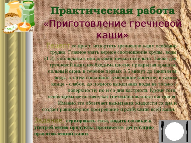 Практическая работа  « Приготовление гречневой каши» Рецепт  ее прост, испортить гречневую кашу особенно трудно. Главное взять верное соотношение крупы, воды (1:2), соблюдаться оно должно неукоснительно. Также для гречневой каши необходима плотно прикрытая крышка, сильный огонь в течение первых 3.5 минут до закипания воды, а затем спокойное, умеренное кипение, в самом конце - слабое, до полного выкипания воды не только с поверхности, но и со дня кастрюли. Кроме того, необходима металлическая (неэмалированная) кастрюля. Именно эта облегчает выкипания жидкости со дна и создает равномерное прогревание и разбухание всей каши.  Задание:  сервировать стол, подать готовые к употреблению продукты, произвести дегустацию приготовленной каши.   