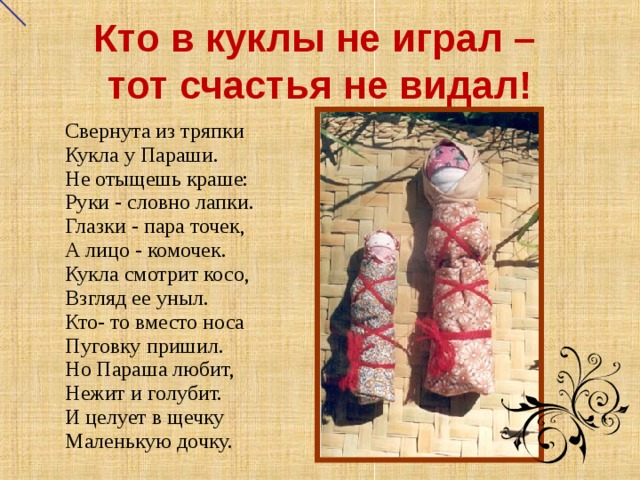 Кто в куклы не играл –  тот счастья не видал!         Свернута из тряпки Кукла у Параши. Не отыщешь краше: Руки - словно лапки. Глазки - пара точек, А лицо - комочек. Кукла смотрит косо, Взгляд ее уныл. Кто- то вместо носа Пуговку пришил. Но Параша любит, Нежит и голубит. И целует в щечку Маленькую дочку.