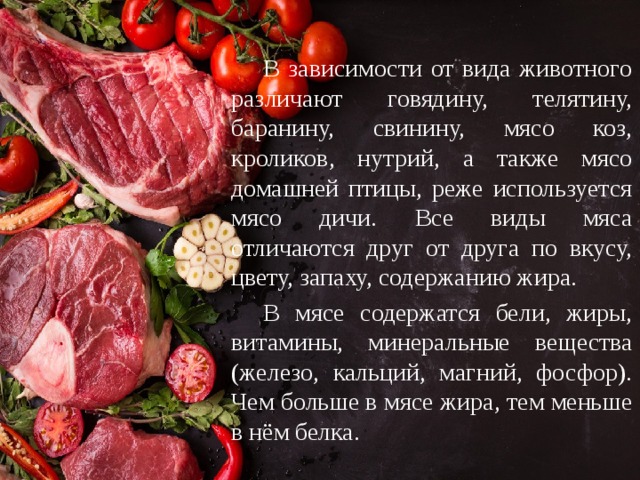  В зависимости от вида животного различают говядину, телятину, баранину, свинину, мясо коз, кроликов, нутрий, а также мясо домашней птицы, реже используется мясо дичи. Все виды мяса отличаются друг от друга по вкусу, цвету, запаху, содержанию жира.  В мясе содержатся бели, жиры, витамины, минеральные вещества (железо, кальций, магний, фосфор). Чем больше в мясе жира, тем меньше в нём белка. 