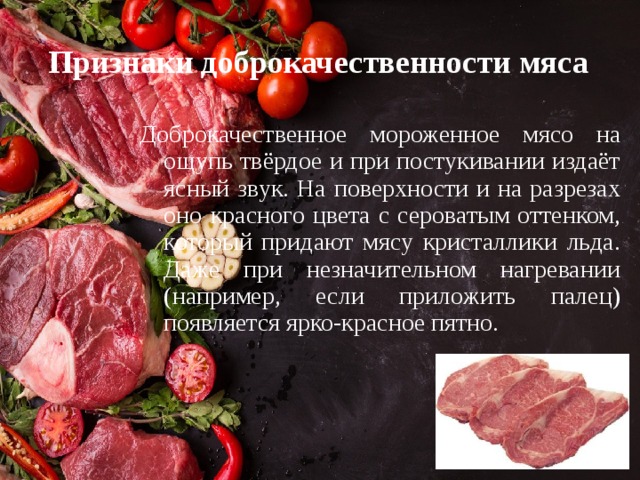 Признаки доброкачественности мяса Доброкачественное мороженное мясо на ощупь твёрдое и при постукивании издаёт ясный звук. На поверхности и на разрезах оно красного цвета с сероватым оттенком, который придают мясу кристаллики льда. Даже при незначительном нагревании (например, если приложить палец) появляется ярко-красное пятно. 