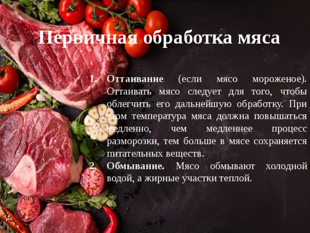 Первичная обработка мяса Оттаивание (если мясо мороженое). Оттаивать мясо следует для того, чтобы облегчить его дальнейшую обработку. При этом температура мяса должна повышаться медленно, чем медленнее процесс разморозки, тем больше в мясе сохраняется питательных веществ. Обмывание.  Мясо обмывают холодной водой, а жирные участки теплой. Оттаивание (если мясо мороженое). Оттаивать мясо следует для того, чтобы облегчить его дальнейшую обработку. При этом температура мяса должна повышаться медленно, чем медленнее процесс разморозки, тем больше в мясе сохраняется питательных веществ. Обмывание.  Мясо обмывают холодной водой, а жирные участки теплой. 