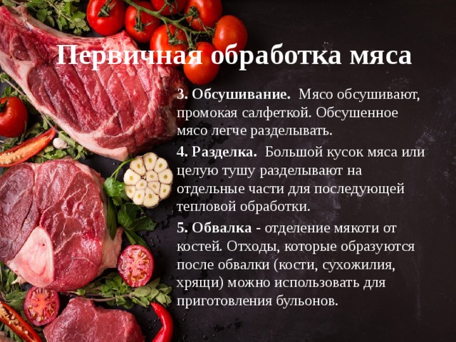 Первичная обработка мяса 3. Обсушивание. Мясо обсушивают, промокая салфеткой. Обсушенное мясо легче разделывать. 4. Разделка. Большой кусок мяса или целую тушу разделывают на отдельные части для последующей тепловой обработки. 5. Обвалка - отделение мякоти от костей. Отходы, которые образуются после обвалки (кости, сухожилия, хрящи) можно использовать для приготовления бульонов. 