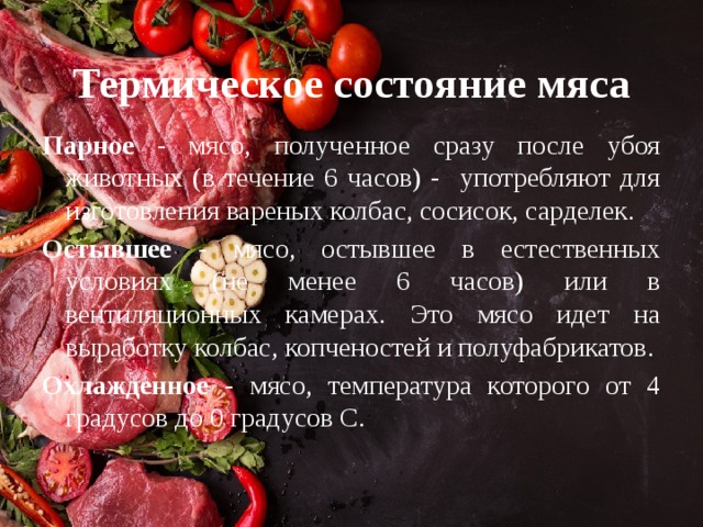 Термическое состояние мяса Парное - мясо, полученное сразу после убоя животных (в течение 6 часов) - употребляют для изготовления вареных колбас, сосисок, сарделек. Остывшее - мясо, остывшее в естественных условиях (не менее 6 часов) или в вентиляционных камерах. Это мясо идет на выработку колбас, копченостей и полуфабрикатов. Охлажденное - мясо, температура которого от 4 градусов до 0 градусов С. 