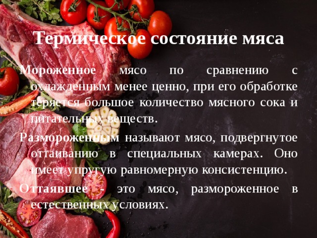Термическое состояние мяса Мороженное мясо по сравнению с охлажденным менее ценно, при его обработке теряется большое количество мясного сока и питательных веществ. Размороженным называют мясо, подвергнутое оттаиванию в специальных камерах. Оно имеет упругую равномерную консистенцию. Оттаявшее - это мясо, размороженное в естественных условиях. 