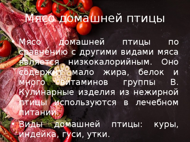 Мясо домашней птицы Мясо домашней птицы по сравнению с другими видами мяса является низкокалорийным. Оно содержит мало жира, белок и много витаминов группы В. Кулинарные изделия из нежирной птицы используются в лечебном питании. Виды домашней птицы: куры, индейка, гуси, утки. 