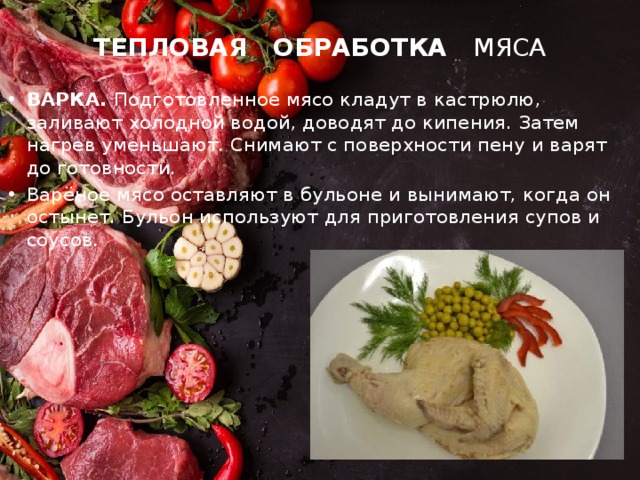 ТЕПЛОВАЯ ОБРАБОТКА МЯСА ВАРКА. Подготовленное мясо кладут в кастрюлю, заливают холодной водой, доводят до кипения. Затем нагрев уменьшают. Снимают с поверхности пену и варят до готовности. Варёное мясо оставляют в бульоне и вынимают, когда он остынет. Бульон используют для приготовления супов и соусов. 