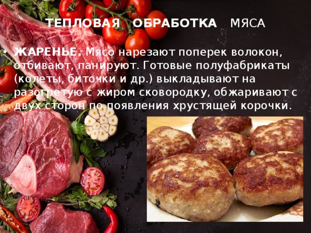 ТЕПЛОВАЯ ОБРАБОТКА МЯСА ЖАРЕНЬЕ. Мясо нарезают поперек волокон, отбивают, панируют. Готовые полуфабрикаты (колеты, биточки и др.) выкладывают на разогретую с жиром сковородку, обжаривают с двух сторон по появления хрустящей корочки. 