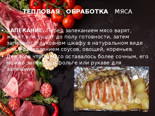 ТЕПЛОВАЯ ОБРАБОТКА МЯСА ЗАПЕКАНИЕ. Перед запеканием мясо варят, жарят или тушат до полу готовности, затем запекают в духовном шкафу в натуральном виде или с добавлением соусов, овощей, кореньев. Для того чтобы мясо оставалось более сочным, его можно запекать в фольге или рукаве для запекания. 