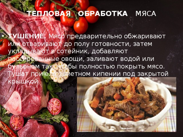 ТЕПЛОВАЯ ОБРАБОТКА МЯСА ТУШЕНИЕ. Мясо предварительно обжаривают или отваривают до полу готовности, затем укладывают в сотейник, добавляют пассированные овощи, заливают водой или бульоном так, чтобы полностью покрыть мясо. Тушат при еле заметном кипении под закрытой крышкой. 